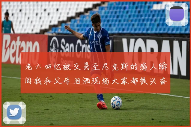 老六回忆被交易至尼克斯的感人瞬间我和父母泪洒现场大家都很兴奋