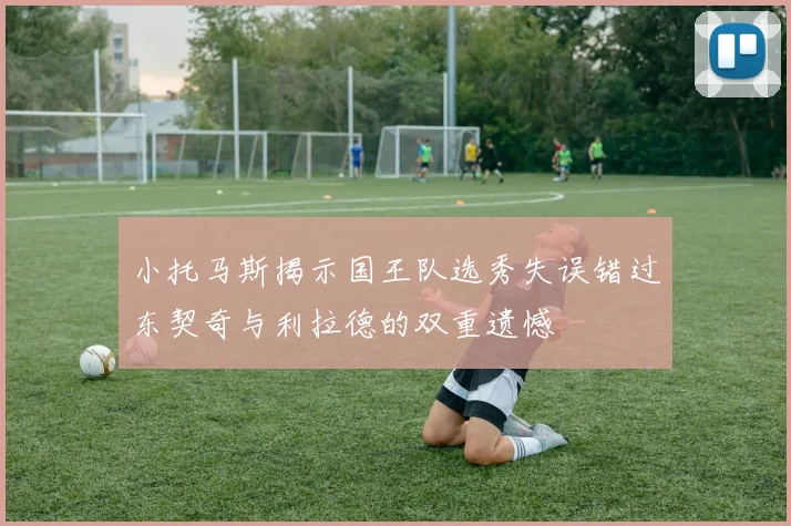 小托马斯揭示国王队选秀失误错过东契奇与利拉德的双重遗憾