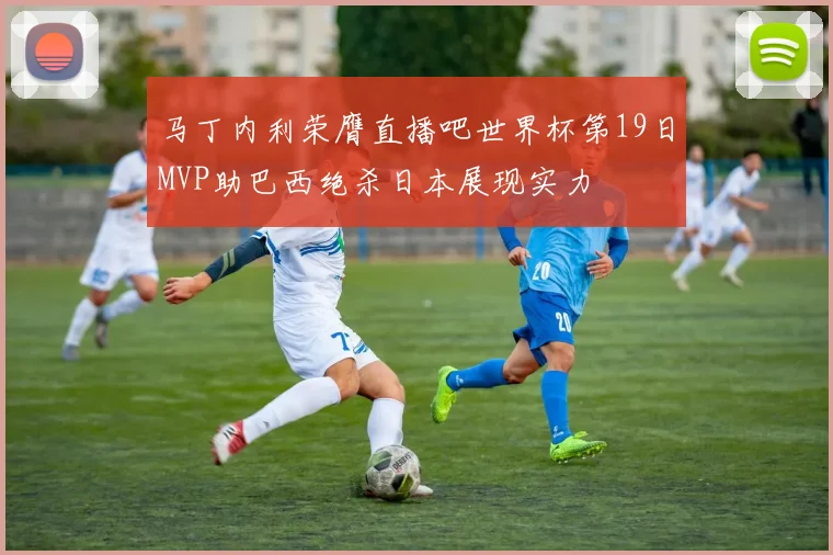 马丁内利荣膺直播吧世界杯第19日MVP助巴西绝杀日本展现实力