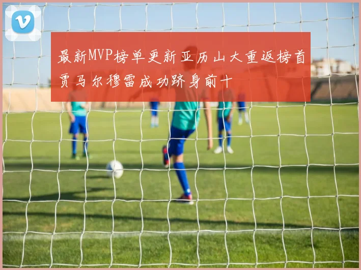 最新MVP榜单更新亚历山大重返榜首贾马尔穆雷成功跻身前十