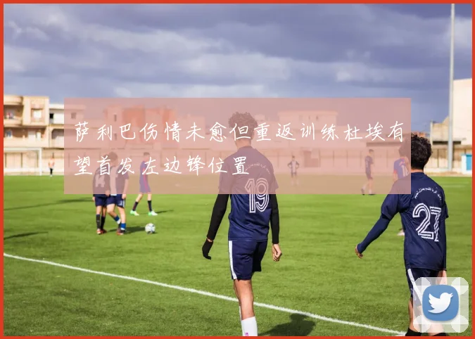 萨利巴伤情未愈但重返训练杜埃有望首发左边锋位置