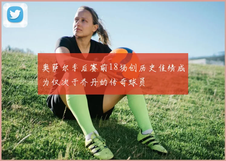 奥萨尔季后赛前18场创历史佳绩成为仅次于乔丹的传奇球员