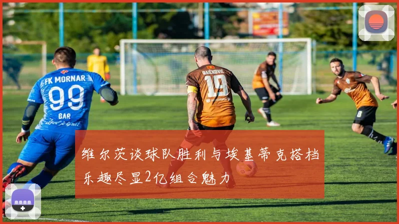 维尔茨谈球队胜利与埃基蒂克搭档乐趣尽显2亿组合魅力