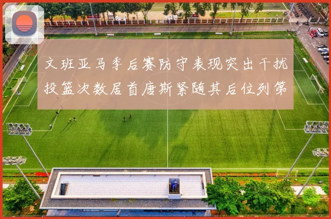 文班亚马季后赛防守表现突出干扰投篮次数居首唐斯紧随其后位列第五