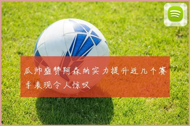 瓜帅盛赞阿森纳实力提升近几个赛季表现令人惊叹