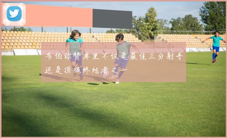 韦伯称赞库里不仅是最佳三分射手还是顶级终结者之一
