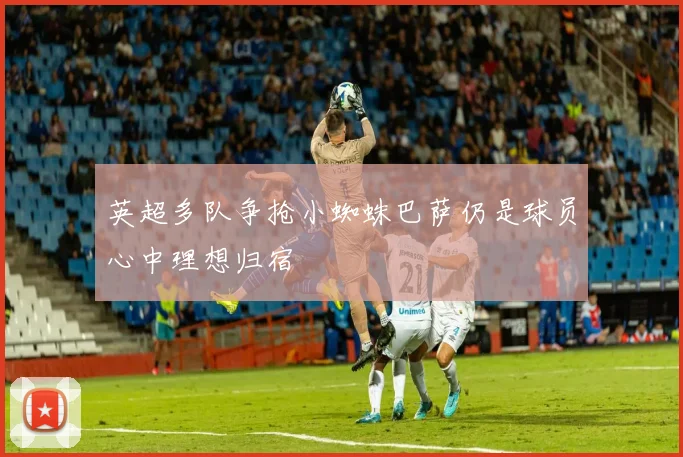 英超多队争抢小蜘蛛巴萨仍是球员心中理想归宿