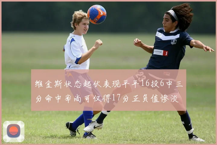 维金斯状态起伏表现平平16投6中三分命中率尚可仅得17分正负值惨淡12