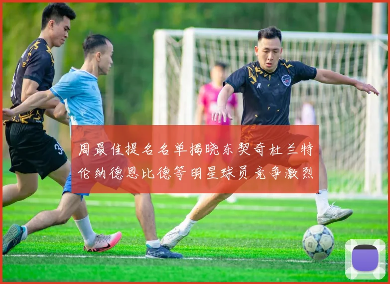 周最佳提名名单揭晓东契奇杜兰特伦纳德恩比德等明星球员竞争激烈