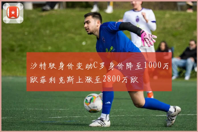 沙特联身价变动C罗身价降至1000万欧菲利克斯上涨至2800万欧