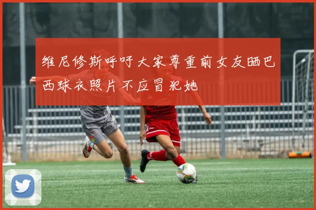 维尼修斯呼吁大家尊重前女友晒巴西球衣照片不应冒犯她